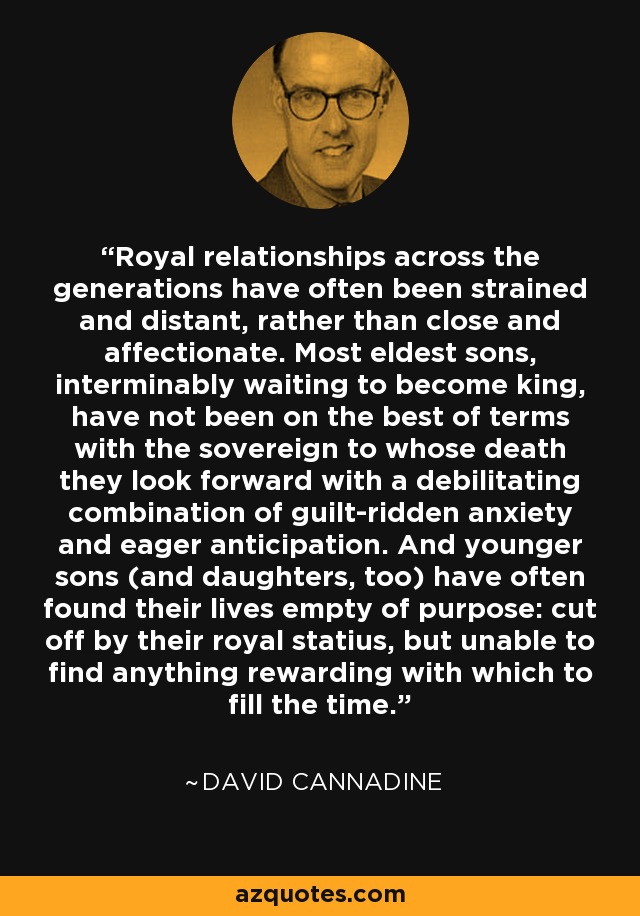 Royal relationships across the generations have often been strained and distant, rather than close and affectionate. Most eldest sons, interminably waiting to become king, have not been on the best of terms with the sovereign to whose death they look forward with a debilitating combination of guilt-ridden anxiety and eager anticipation. And younger sons (and daughters, too) have often found their lives empty of purpose: cut off by their royal statius, but unable to find anything rewarding with which to fill the time. - David Cannadine