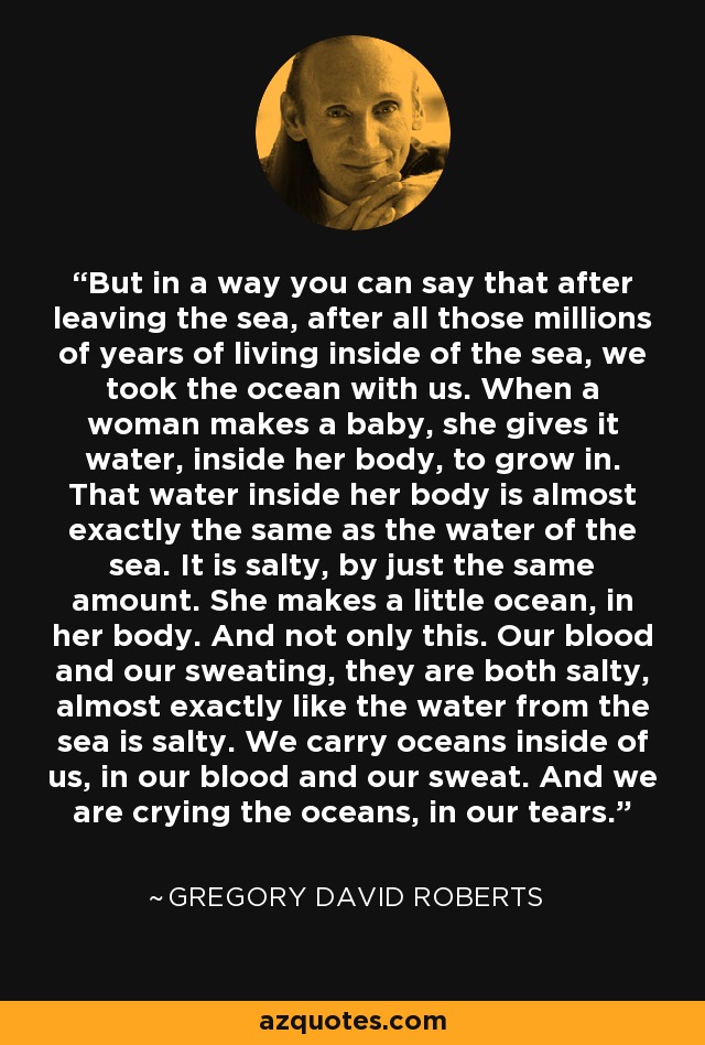 But in a way you can say that after leaving the sea, after all those millions of years of living inside of the sea, we took the ocean with us. When a woman makes a baby, she gives it water, inside her body, to grow in. That water inside her body is almost exactly the same as the water of the sea. It is salty, by just the same amount. She makes a little ocean, in her body. And not only this. Our blood and our sweating, they are both salty, almost exactly like the water from the sea is salty. We carry oceans inside of us, in our blood and our sweat. And we are crying the oceans, in our tears. - Gregory David Roberts