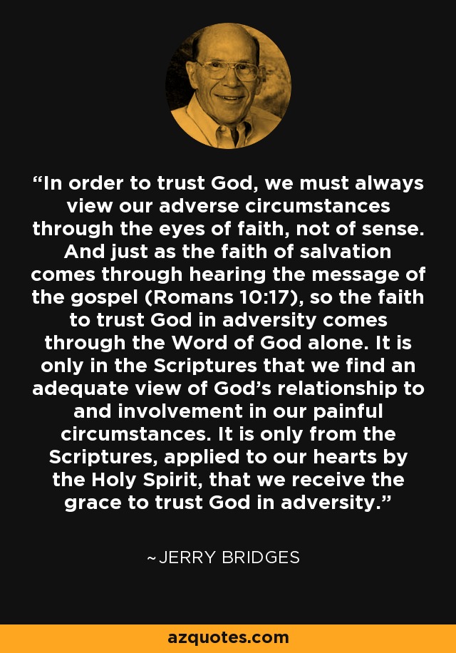 In order to trust God, we must always view our adverse circumstances through the eyes of faith, not of sense. And just as the faith of salvation comes through hearing the message of the gospel (Romans 10:17), so the faith to trust God in adversity comes through the Word of God alone. It is only in the Scriptures that we find an adequate view of God's relationship to and involvement in our painful circumstances. It is only from the Scriptures, applied to our hearts by the Holy Spirit, that we receive the grace to trust God in adversity. - Jerry Bridges