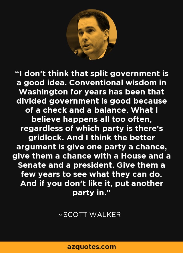 I don't think that split government is a good idea. Conventional wisdom in Washington for years has been that divided government is good because of a check and a balance. What I believe happens all too often, regardless of which party is there's gridlock. And I think the better argument is give one party a chance, give them a chance with a House and a Senate and a president. Give them a few years to see what they can do. And if you don't like it, put another party in. - Scott Walker