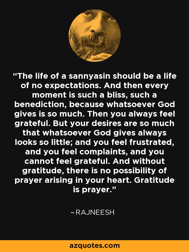 The life of a sannyasin should be a life of no expectations. And then every moment is such a bliss, such a benediction, because whatsoever God gives is so much. Then you always feel grateful. But your desires are so much that whatsoever God gives always looks so little; and you feel frustrated, and you feel complaints, and you cannot feel grateful. And without gratitude, there is no possibility of prayer arising in your heart. Gratitude is prayer. - Rajneesh