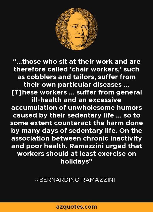 ...those who sit at their work and are therefore called 'chair workers,' such as cobblers and tailors, suffer from their own particular diseases ... [T]hese workers ... suffer from general ill-health and an excessive accumulation of unwholesome humors caused by their sedentary life ... so to some extent counteract the harm done by many days of sedentary life. On the association between chronic inactivity and poor health. Ramazzini urged that workers should at least exercise on holidays - Bernardino Ramazzini