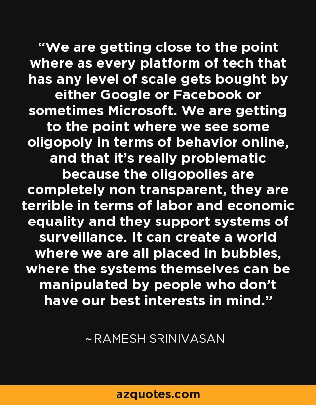 We are getting close to the point where as every platform of tech that has any level of scale gets bought by either Google or Facebook or sometimes Microsoft. We are getting to the point where we see some oligopoly in terms of behavior online, and that it's really problematic because the oligopolies are completely non transparent, they are terrible in terms of labor and economic equality and they support systems of surveillance. It can create a world where we are all placed in bubbles, where the systems themselves can be manipulated by people who don't have our best interests in mind. - Ramesh Srinivasan