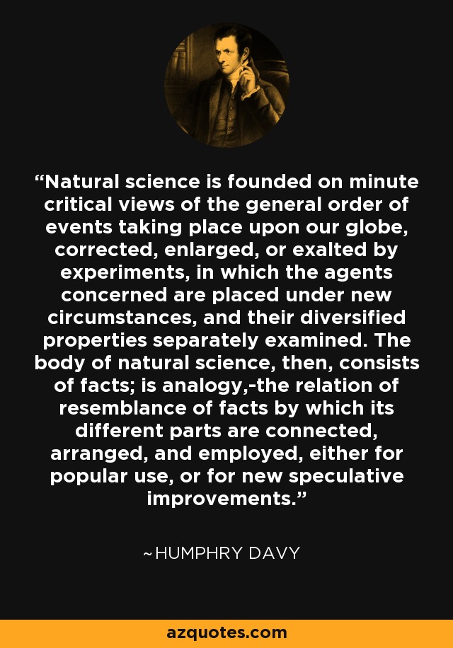 Natural science is founded on minute critical views of the general order of events taking place upon our globe, corrected, enlarged, or exalted by experiments, in which the agents concerned are placed under new circumstances, and their diversified properties separately examined. The body of natural science, then, consists of facts; is analogy,-the relation of resemblance of facts by which its different parts are connected, arranged, and employed, either for popular use, or for new speculative improvements. - Humphry Davy
