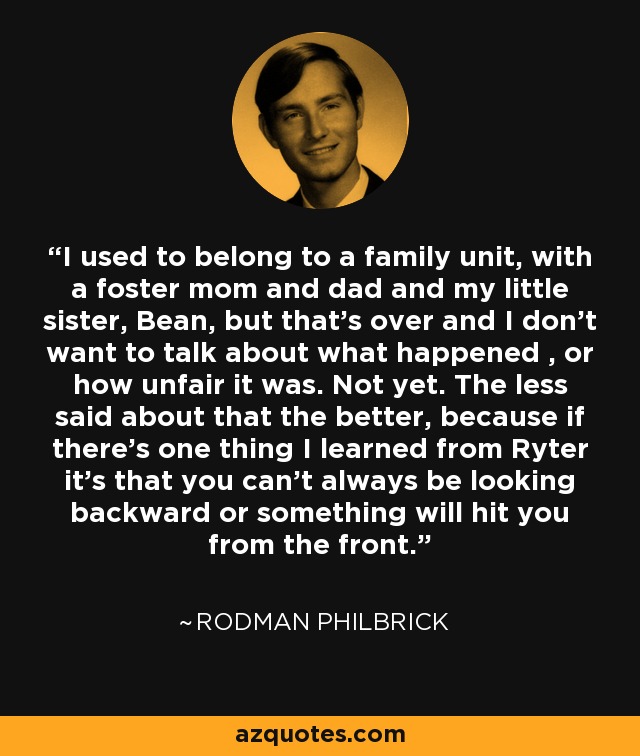 I used to belong to a family unit, with a foster mom and dad and my little sister, Bean, but that's over and I don't want to talk about what happened , or how unfair it was. Not yet. The less said about that the better, because if there's one thing I learned from Ryter it's that you can't always be looking backward or something will hit you from the front. - Rodman Philbrick