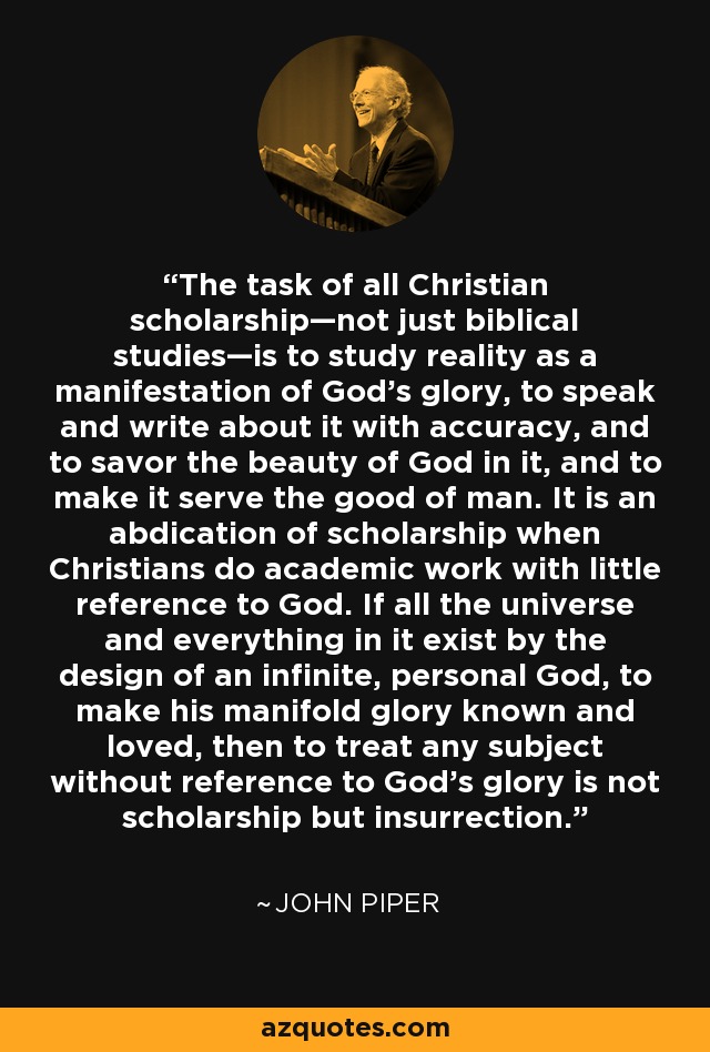 The task of all Christian scholarship—not just biblical studies—is to study reality as a manifestation of God’s glory, to speak and write about it with accuracy, and to savor the beauty of God in it, and to make it serve the good of man. It is an abdication of scholarship when Christians do academic work with little reference to God. If all the universe and everything in it exist by the design of an infinite, personal God, to make his manifold glory known and loved, then to treat any subject without reference to God’s glory is not scholarship but insurrection. - John Piper