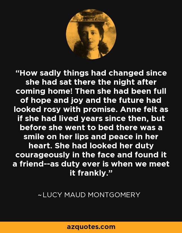 How sadly things had changed since she had sat there the night after coming home! Then she had been full of hope and joy and the future had looked rosy with promise. Anne felt as if she had lived years since then, but before she went to bed there was a smile on her lips and peace in her heart. She had looked her duty courageously in the face and found it a friend--as duty ever is when we meet it frankly. - Lucy Maud Montgomery