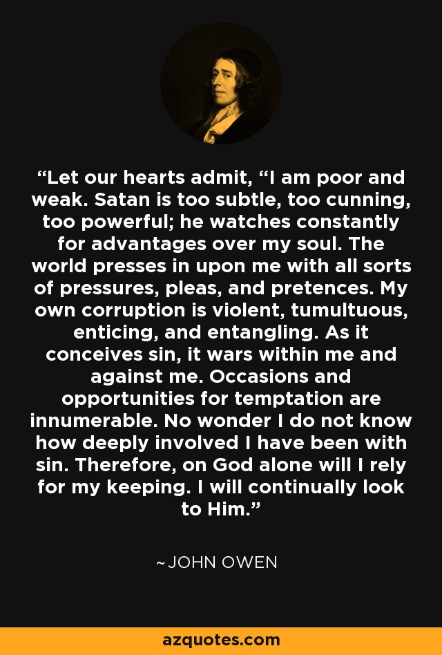 Let our hearts admit, “I am poor and weak. Satan is too subtle, too cunning, too powerful; he watches constantly for advantages over my soul. The world presses in upon me with all sorts of pressures, pleas, and pretences. My own corruption is violent, tumultuous, enticing, and entangling. As it conceives sin, it wars within me and against me. Occasions and opportunities for temptation are innumerable. No wonder I do not know how deeply involved I have been with sin. Therefore, on God alone will I rely for my keeping. I will continually look to Him. - John Owen