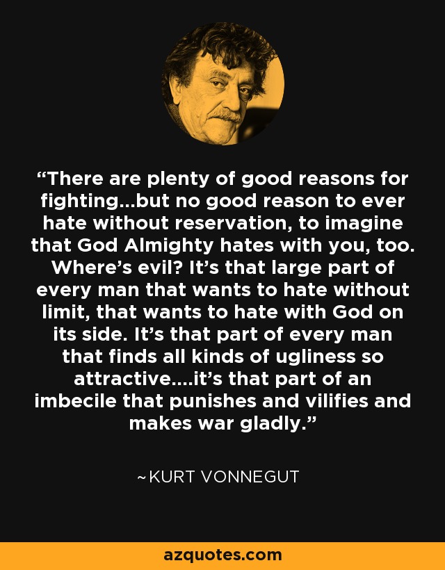 There are plenty of good reasons for fighting...but no good reason to ever hate without reservation, to imagine that God Almighty hates with you, too. Where's evil? It's that large part of every man that wants to hate without limit, that wants to hate with God on its side. It's that part of every man that finds all kinds of ugliness so attractive....it's that part of an imbecile that punishes and vilifies and makes war gladly. - Kurt Vonnegut