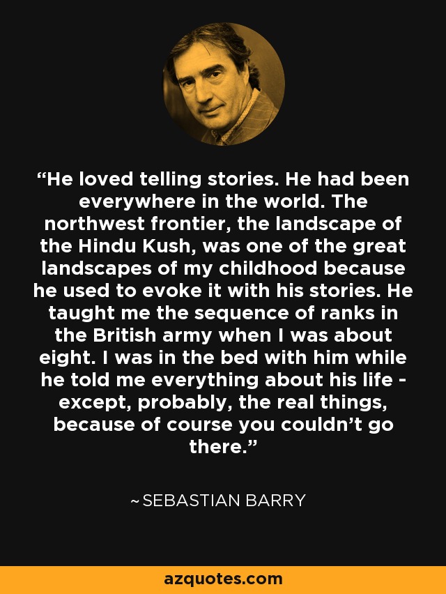 He loved telling stories. He had been everywhere in the world. The northwest frontier, the landscape of the Hindu Kush, was one of the great landscapes of my childhood because he used to evoke it with his stories. He taught me the sequence of ranks in the British army when I was about eight. I was in the bed with him while he told me everything about his life - except, probably, the real things, because of course you couldn't go there. - Sebastian Barry