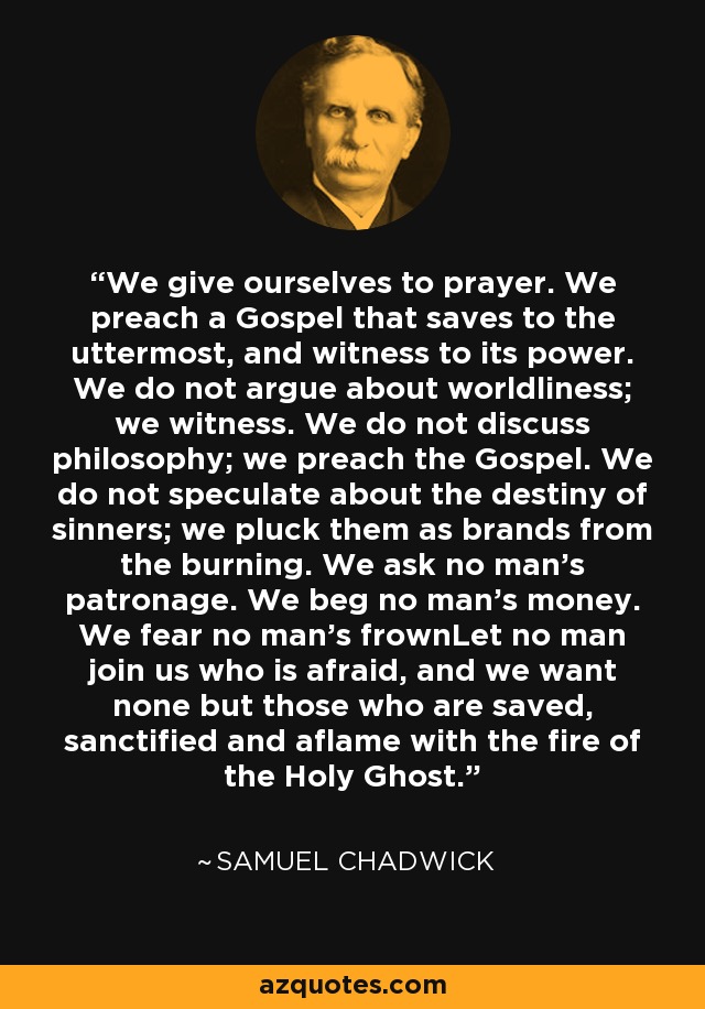 We give ourselves to prayer. We preach a Gospel that saves to the uttermost, and witness to its power. We do not argue about worldliness; we witness. We do not discuss philosophy; we preach the Gospel. We do not speculate about the destiny of sinners; we pluck them as brands from the burning. We ask no man's patronage. We beg no man's money. We fear no man's frownLet no man join us who is afraid, and we want none but those who are saved, sanctified and aflame with the fire of the Holy Ghost. - Samuel Chadwick