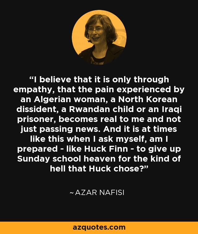 I believe that it is only through empathy, that the pain experienced by an Algerian woman, a North Korean dissident, a Rwandan child or an Iraqi prisoner, becomes real to me and not just passing news. And it is at times like this when I ask myself, am I prepared - like Huck Finn - to give up Sunday school heaven for the kind of hell that Huck chose? - Azar Nafisi