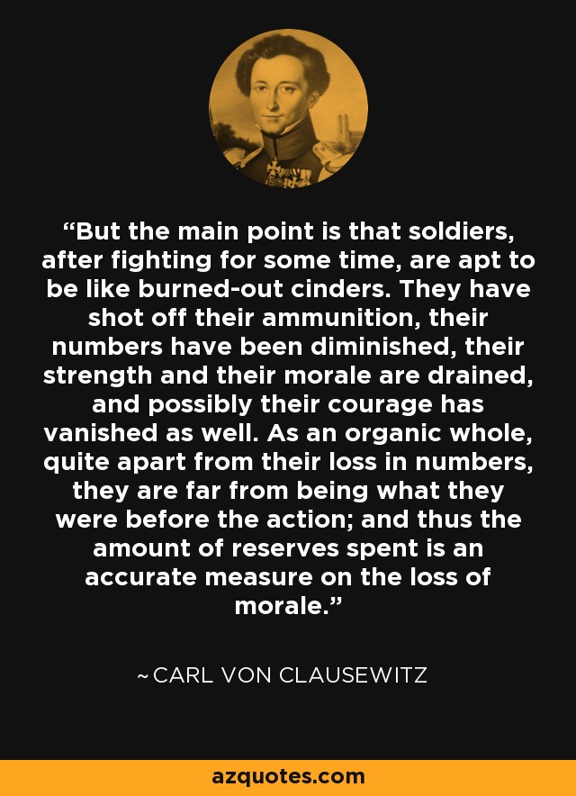 But the main point is that soldiers, after fighting for some time, are apt to be like burned-out cinders. They have shot off their ammunition, their numbers have been diminished, their strength and their morale are drained, and possibly their courage has vanished as well. As an organic whole, quite apart from their loss in numbers, they are far from being what they were before the action; and thus the amount of reserves spent is an accurate measure on the loss of morale. - Carl von Clausewitz