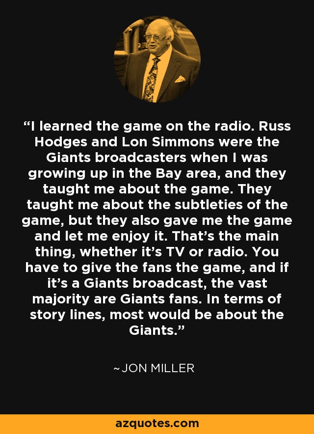 I learned the game on the radio. Russ Hodges and Lon Simmons were the Giants broadcasters when I was growing up in the Bay area, and they taught me about the game. They taught me about the subtleties of the game, but they also gave me the game and let me enjoy it. That's the main thing, whether it's TV or radio. You have to give the fans the game, and if it's a Giants broadcast, the vast majority are Giants fans. In terms of story lines, most would be about the Giants. - Jon Miller