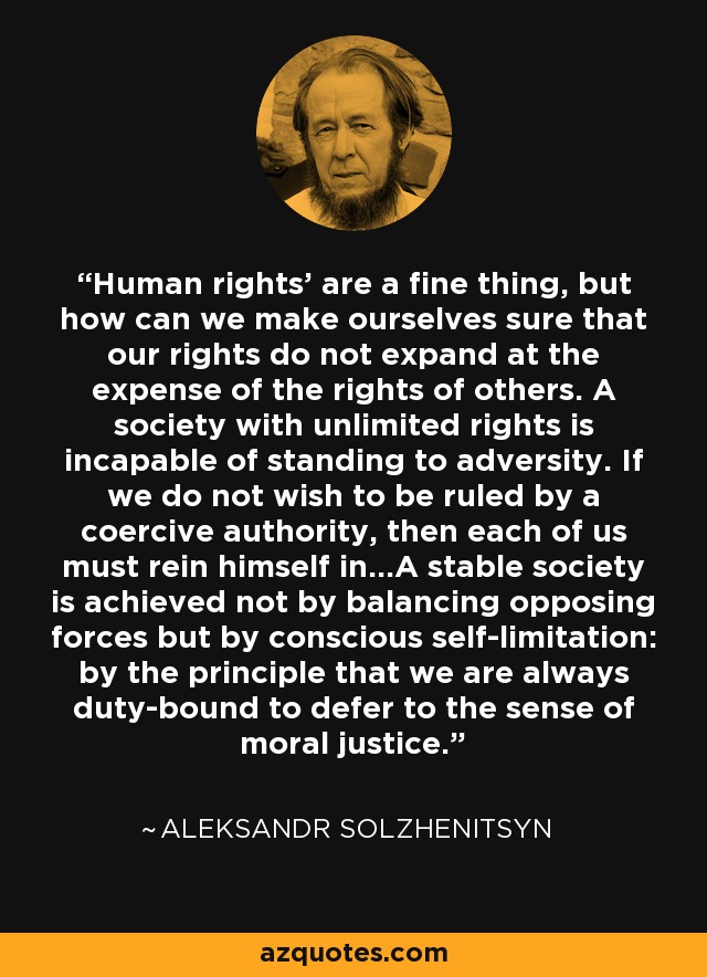 Human rights' are a fine thing, but how can we make ourselves sure that our rights do not expand at the expense of the rights of others. A society with unlimited rights is incapable of standing to adversity. If we do not wish to be ruled by a coercive authority, then each of us must rein himself in...A stable society is achieved not by balancing opposing forces but by conscious self-limitation: by the principle that we are always duty-bound to defer to the sense of moral justice. - Aleksandr Solzhenitsyn