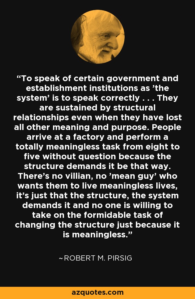 To speak of certain government and establishment institutions as 'the system' is to speak correctly . . . They are sustained by structural relationships even when they have lost all other meaning and purpose. People arrive at a factory and perform a totally meaningless task from eight to five without question because the structure demands it be that way. There's no villian, no 'mean guy' who wants them to live meaningless lives, it's just that the structure, the system demands it and no one is willing to take on the formidable task of changing the structure just because it is meaningless. - Robert M. Pirsig