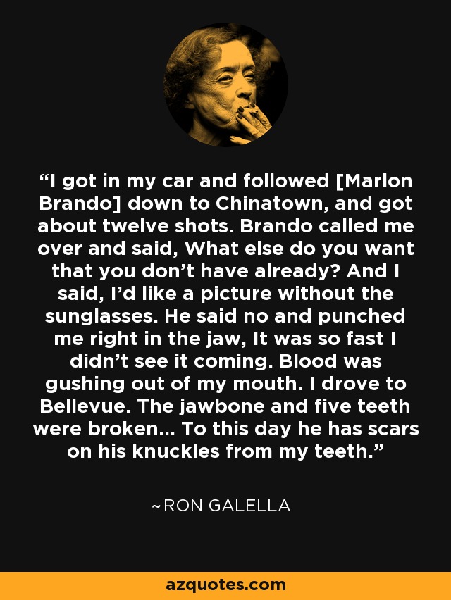 I got in my car and followed [Marlon Brando] down to Chinatown, and got about twelve shots. Brando called me over and said, What else do you want that you don't have already? And I said, I'd like a picture without the sunglasses. He said no and punched me right in the jaw, It was so fast I didn't see it coming. Blood was gushing out of my mouth. I drove to Bellevue. The jawbone and five teeth were broken... To this day he has scars on his knuckles from my teeth. - Ron Galella