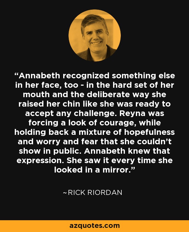 Annabeth recognized something else in her face, too - in the hard set of her mouth and the deliberate way she raised her chin like she was ready to accept any challenge. Reyna was forcing a look of courage, while holding back a mixture of hopefulness and worry and fear that she couldn't show in public. Annabeth knew that expression. She saw it every time she looked in a mirror. - Rick Riordan