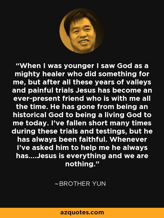 When I was younger I saw God as a mighty healer who did something for me, but after all these years of valleys and painful trials Jesus has become an ever-present friend who is with me all the time. He has gone from being an historical God to being a living God to me today. I've fallen short many times during these trials and testings, but he has always been faithful. Whenever I've asked him to help me he always has....Jesus is everything and we are nothing. - Brother Yun