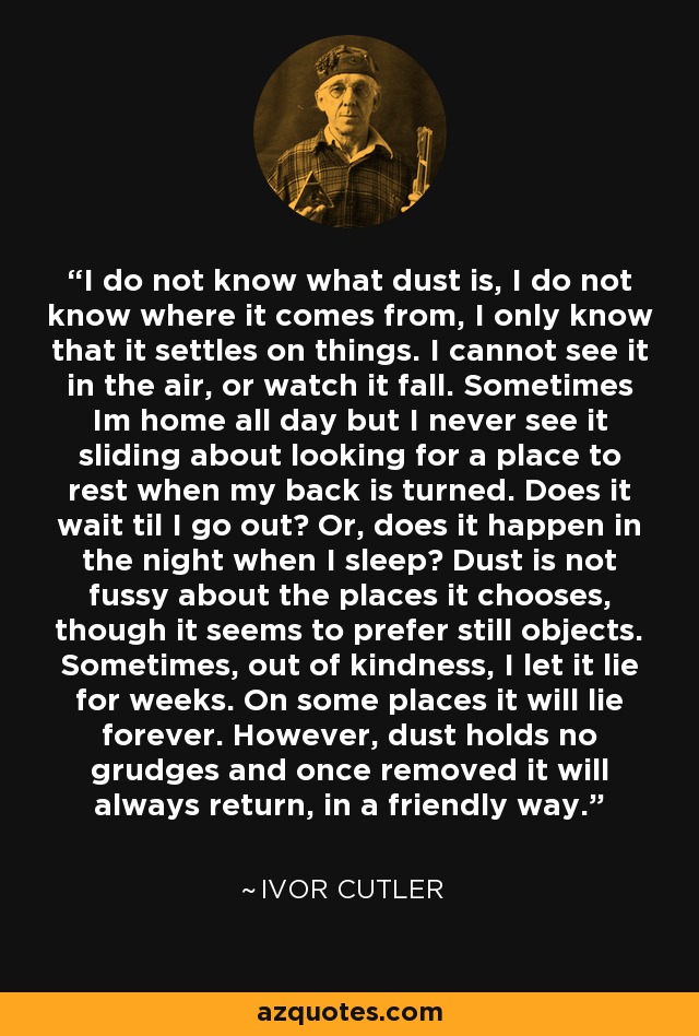 I do not know what dust is, I do not know where it comes from, I only know that it settles on things. I cannot see it in the air, or watch it fall. Sometimes Im home all day but I never see it sliding about looking for a place to rest when my back is turned. Does it wait til I go out? Or, does it happen in the night when I sleep? Dust is not fussy about the places it chooses, though it seems to prefer still objects. Sometimes, out of kindness, I let it lie for weeks. On some places it will lie forever. However, dust holds no grudges and once removed it will always return, in a friendly way. - Ivor Cutler