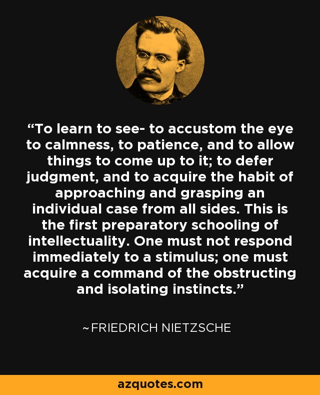 To learn to see- to accustom the eye to calmness, to patience, and to allow things to come up to it; to defer judgment, and to acquire the habit of approaching and grasping an individual case from all sides. This is the first preparatory schooling of intellectuality. One must not respond immediately to a stimulus; one must acquire a command of the obstructing and isolating instincts. - Friedrich Nietzsche