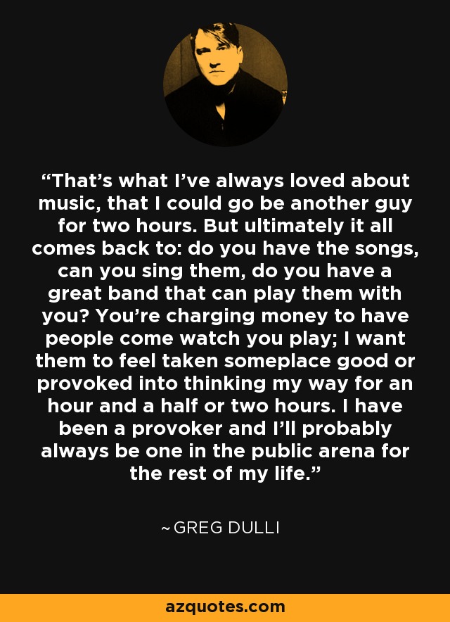 That's what I've always loved about music, that I could go be another guy for two hours. But ultimately it all comes back to: do you have the songs, can you sing them, do you have a great band that can play them with you? You're charging money to have people come watch you play; I want them to feel taken someplace good or provoked into thinking my way for an hour and a half or two hours. I have been a provoker and I'll probably always be one in the public arena for the rest of my life. - Greg Dulli