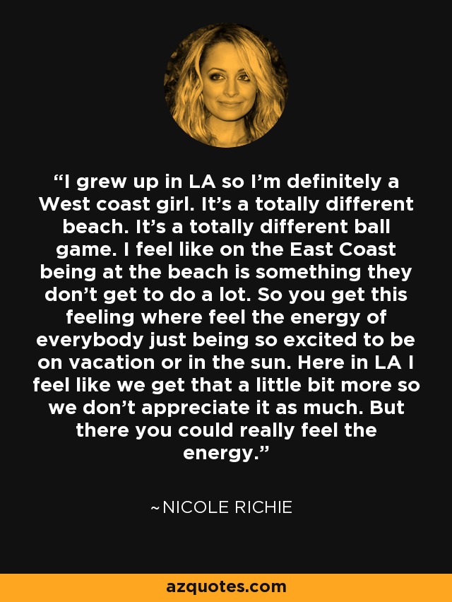 I grew up in LA so I'm definitely a West coast girl. It's a totally different beach. It's a totally different ball game. I feel like on the East Coast being at the beach is something they don't get to do a lot. So you get this feeling where feel the energy of everybody just being so excited to be on vacation or in the sun. Here in LA I feel like we get that a little bit more so we don't appreciate it as much. But there you could really feel the energy. - Nicole Richie