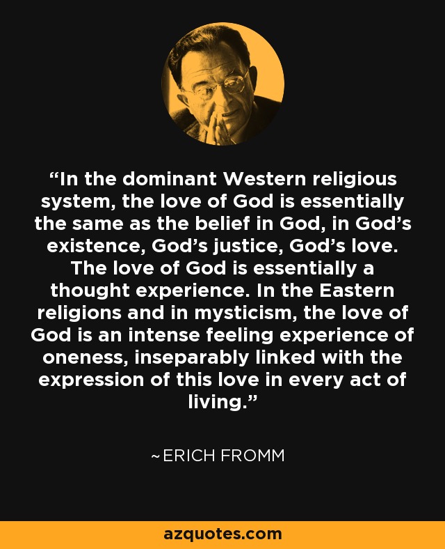 In the dominant Western religious system, the love of God is essentially the same as the belief in God, in God’s existence, God’s justice, God’s love. The love of God is essentially a thought experience. In the Eastern religions and in mysticism, the love of God is an intense feeling experience of oneness, inseparably linked with the expression of this love in every act of living. - Erich Fromm