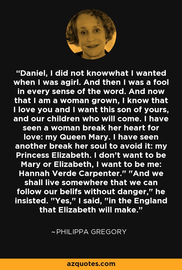 Daniel, I did not knowwhat I wanted when I was agirl. And then I was a fool in every sense of the word. And now that I am a woman grown, I know that I love you and I want this son of yours, and our children who will come. I have seen a woman break her heart for love: my Queen Mary. I have seen another break her soul to avoid it: my Princess Elizabeth. I don't want to be Mary or Elizabeth, I want to be me: Hannah Verde Carpenter.