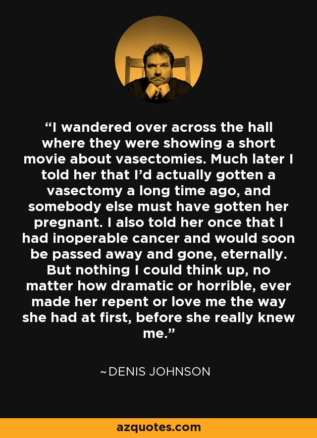 I wandered over across the hall where they were showing a short movie about vasectomies. Much later I told her that I'd actually gotten a vasectomy a long time ago, and somebody else must have gotten her pregnant. I also told her once that I had inoperable cancer and would soon be passed away and gone, eternally. But nothing I could think up, no matter how dramatic or horrible, ever made her repent or love me the way she had at first, before she really knew me. - Denis Johnson