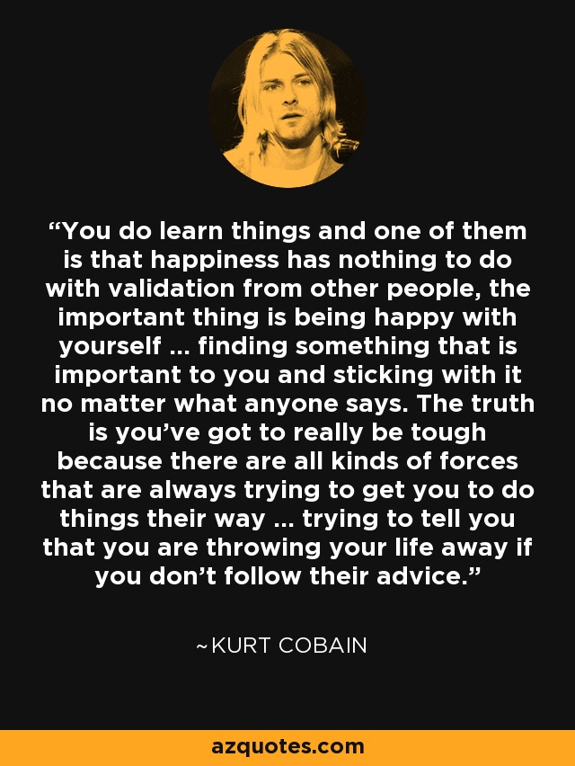 You do learn things and one of them is that happiness has nothing to do with validation from other people, the important thing is being happy with yourself ... finding something that is important to you and sticking with it no matter what anyone says. The truth is you've got to really be tough because there are all kinds of forces that are always trying to get you to do things their way ... trying to tell you that you are throwing your life away if you don't follow their advice. - Kurt Cobain