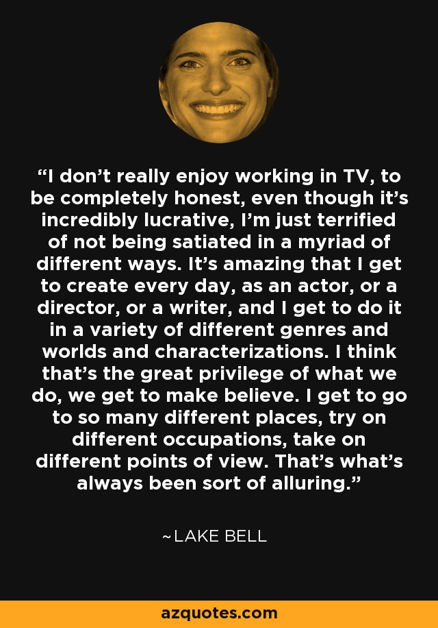 I don't really enjoy working in TV, to be completely honest, even though it's incredibly lucrative, I'm just terrified of not being satiated in a myriad of different ways. It's amazing that I get to create every day, as an actor, or a director, or a writer, and I get to do it in a variety of different genres and worlds and characterizations. I think that's the great privilege of what we do, we get to make believe. I get to go to so many different places, try on different occupations, take on different points of view. That's what's always been sort of alluring. - Lake Bell