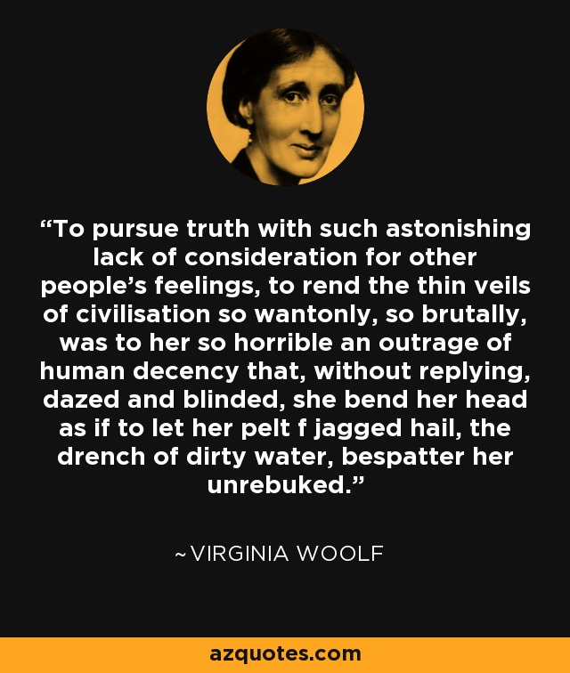 To pursue truth with such astonishing lack of consideration for other people's feelings, to rend the thin veils of civilisation so wantonly, so brutally, was to her so horrible an outrage of human decency that, without replying, dazed and blinded, she bend her head as if to let her pelt f jagged hail, the drench of dirty water, bespatter her unrebuked. - Virginia Woolf