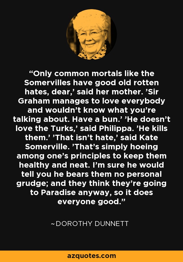 Only common mortals like the Somervilles have good old rotten hates, dear,' said her mother. 'Sir Graham manages to love everybody and wouldn't know what you're talking about. Have a bun.' 'He doesn't love the Turks,' said Philippa. 'He kills them.' 'That isn't hate,' said Kate Somerville. 'That's simply hoeing among one's principles to keep them healthy and neat. I'm sure he would tell you he bears them no personal grudge; and they think they're going to Paradise anyway, so it does everyone good. - Dorothy Dunnett