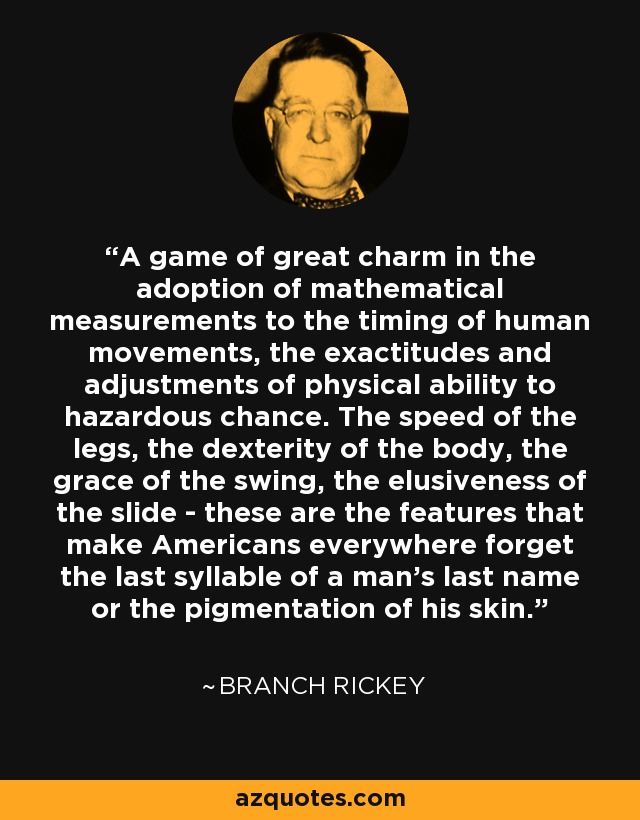 A game of great charm in the adoption of mathematical measurements to the timing of human movements, the exactitudes and adjustments of physical ability to hazardous chance. The speed of the legs, the dexterity of the body, the grace of the swing, the elusiveness of the slide - these are the features that make Americans everywhere forget the last syllable of a man's last name or the pigmentation of his skin. - Branch Rickey