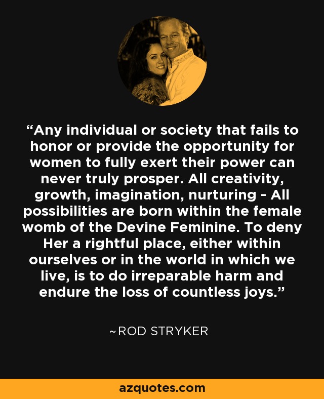 Any individual or society that fails to honor or provide the opportunity for women to fully exert their power can never truly prosper. All creativity, growth, imagination, nurturing - All possibilities are born within the female womb of the Devine Feminine. To deny Her a rightful place, either within ourselves or in the world in which we live, is to do irreparable harm and endure the loss of countless joys. - Rod Stryker