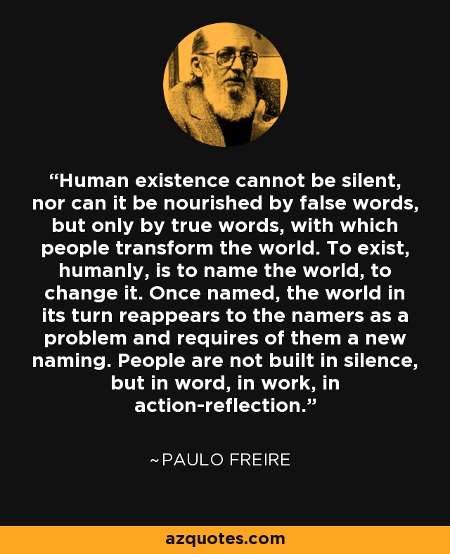 Human existence cannot be silent, nor can it be nourished by false words, but only by true words, with which people transform the world. To exist, humanly, is to name the world, to change it. Once named, the world in its turn reappears to the namers as a problem and requires of them a new naming. People are not built in silence, but in word, in work, in action-reflection. - Paulo Freire