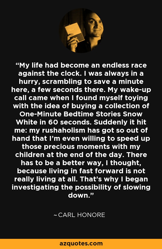 My life had become an endless race against the clock. I was always in a hurry, scrambling to save a minute here, a few seconds there. My wake-up call came when I found myself toying with the idea of buying a collection of One-Minute Bedtime Stories Snow White in 60 seconds. Suddenly it hit me: my rushaholism has got so out of hand that I'm even willing to speed up those precious moments with my children at the end of the day. There has to be a better way, I thought, because living in fast forward is not really living at all. That's why I began investigating the possibility of slowing down. - Carl Honore