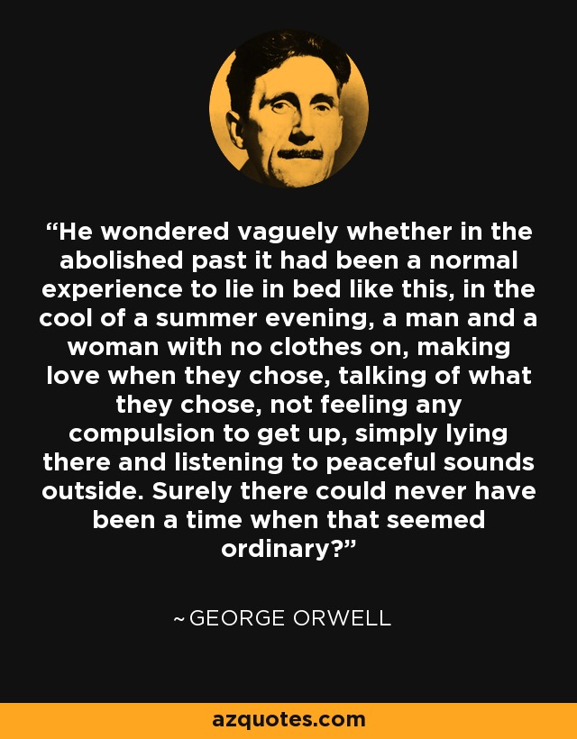 He wondered vaguely whether in the abolished past it had been a normal experience to lie in bed like this, in the cool of a summer evening, a man and a woman with no clothes on, making love when they chose, talking of what they chose, not feeling any compulsion to get up, simply lying there and listening to peaceful sounds outside. Surely there could never have been a time when that seemed ordinary? - George Orwell
