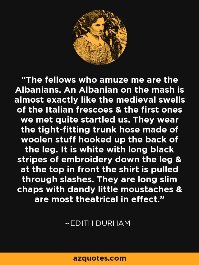 The fellows who amuze me are the Albanians. An Albanian on the mash is almost exactly like the medieval swells of the Italian frescoes & the first ones we met quite startled us. They wear the tight-fitting trunk hose made of woolen stuff hooked up the back of the leg. It is white with long black stripes of embroidery down the leg & at the top in front the shirt is pulled through slashes. They are long slim chaps with dandy little moustaches & are most theatrical in effect. - Edith Durham