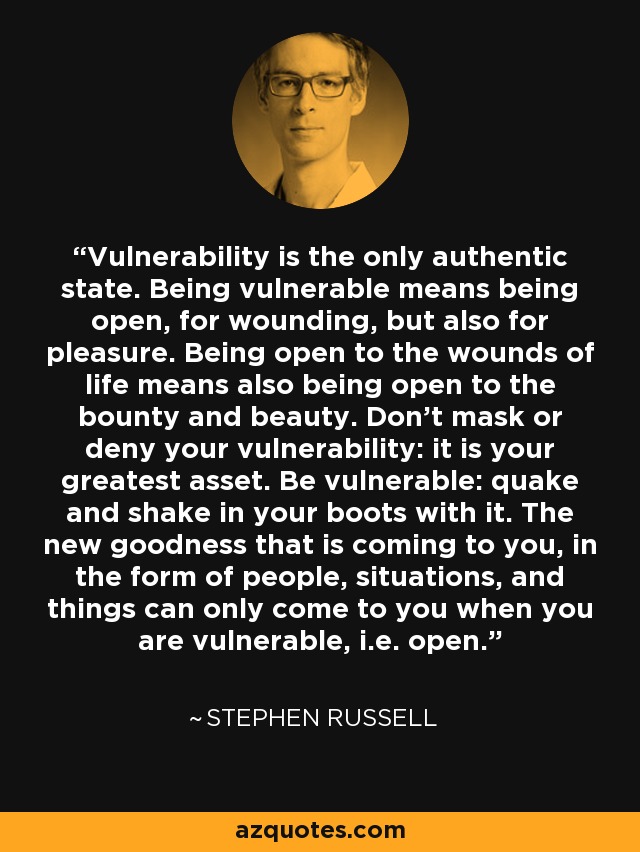 Vulnerability is the only authentic state. Being vulnerable means being open, for wounding, but also for pleasure. Being open to the wounds of life means also being open to the bounty and beauty. Don't mask or deny your vulnerability: it is your greatest asset. Be vulnerable: quake and shake in your boots with it. The new goodness that is coming to you, in the form of people, situations, and things can only come to you when you are vulnerable, i.e. open. - Stephen Russell