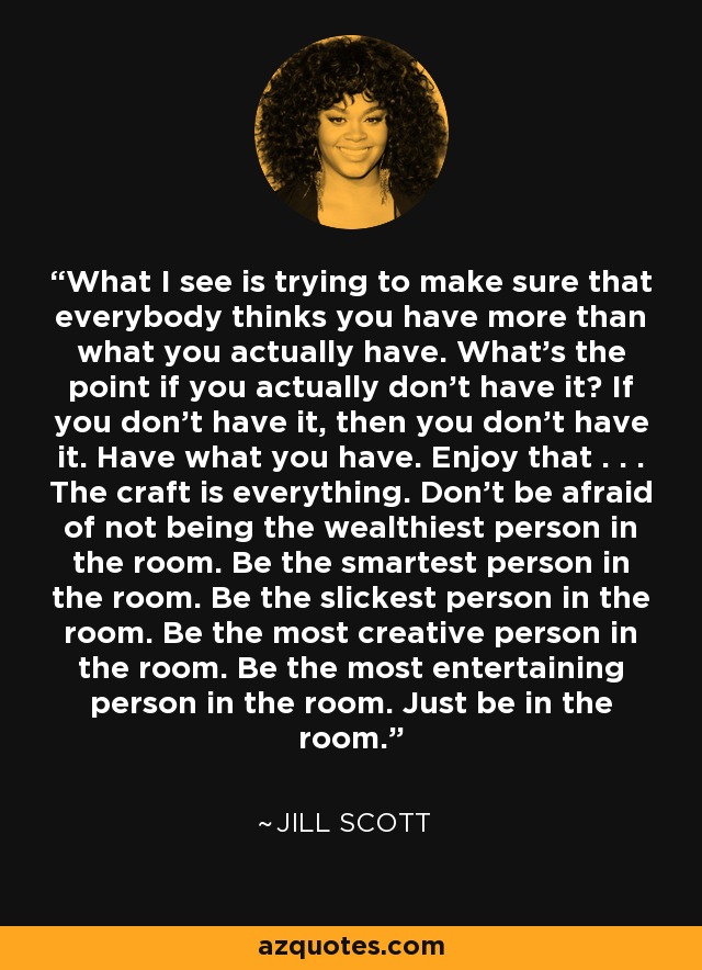 What I see is trying to make sure that everybody thinks you have more than what you actually have. What’s the point if you actually don’t have it? If you don’t have it, then you don’t have it. Have what you have. Enjoy that . . . The craft is everything. Don’t be afraid of not being the wealthiest person in the room. Be the smartest person in the room. Be the slickest person in the room. Be the most creative person in the room. Be the most entertaining person in the room. Just be in the room. - Jill Scott