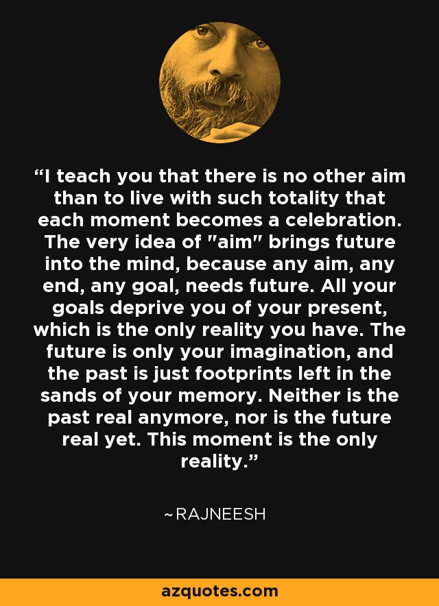 I teach you that there is no other aim than to live with such totality that each moment becomes a celebration. The very idea of 