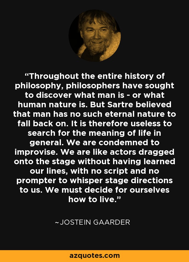 Throughout the entire history of philosophy, philosophers have sought to discover what man is - or what human nature is. But Sartre believed that man has no such eternal nature to fall back on. It is therefore useless to search for the meaning of life in general. We are condemned to improvise. We are like actors dragged onto the stage without having learned our lines, with no script and no prompter to whisper stage directions to us. We must decide for ourselves how to live. - Jostein Gaarder
