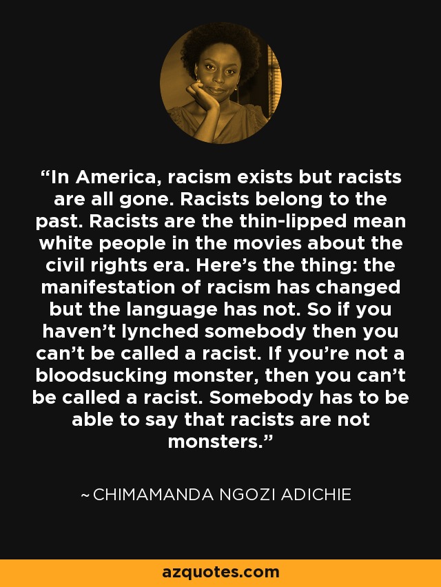 In America, racism exists but racists are all gone. Racists belong to the past. Racists are the thin-lipped mean white people in the movies about the civil rights era. Here's the thing: the manifestation of racism has changed but the language has not. So if you haven't lynched somebody then you can't be called a racist. If you're not a bloodsucking monster, then you can't be called a racist. Somebody has to be able to say that racists are not monsters. - Chimamanda Ngozi Adichie