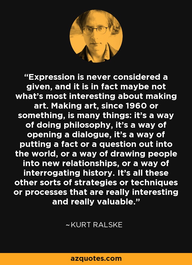 Expression is never considered a given, and it is in fact maybe not what's most interesting about making art. Making art, since 1960 or something, is many things: it's a way of doing philosophy, it's a way of opening a dialogue, it's a way of putting a fact or a question out into the world, or a way of drawing people into new relationships, or a way of interrogating history. It's all these other sorts of strategies or techniques or processes that are really interesting and really valuable. - Kurt Ralske