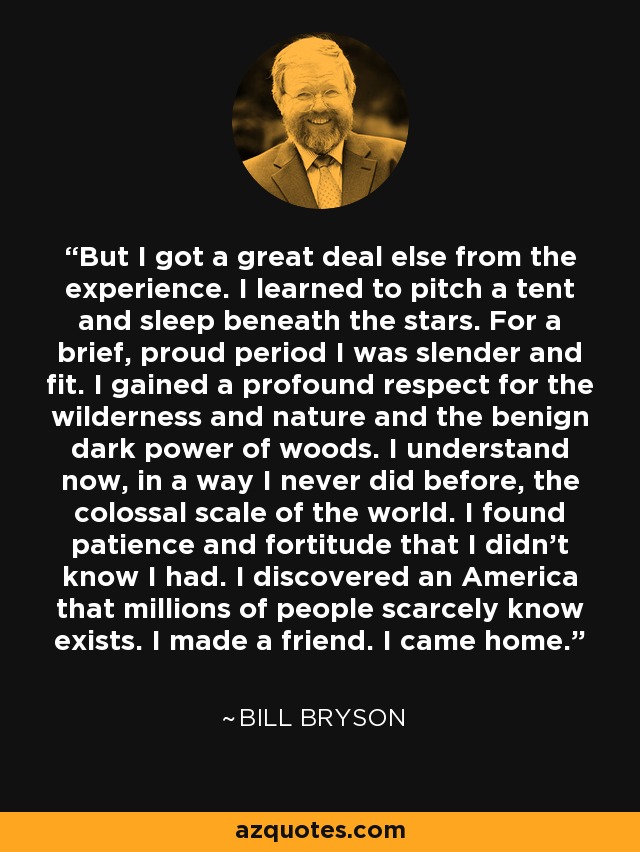 But I got a great deal else from the experience. I learned to pitch a tent and sleep beneath the stars. For a brief, proud period I was slender and fit. I gained a profound respect for the wilderness and nature and the benign dark power of woods. I understand now, in a way I never did before, the colossal scale of the world. I found patience and fortitude that I didn't know I had. I discovered an America that millions of people scarcely know exists. I made a friend. I came home. - Bill Bryson