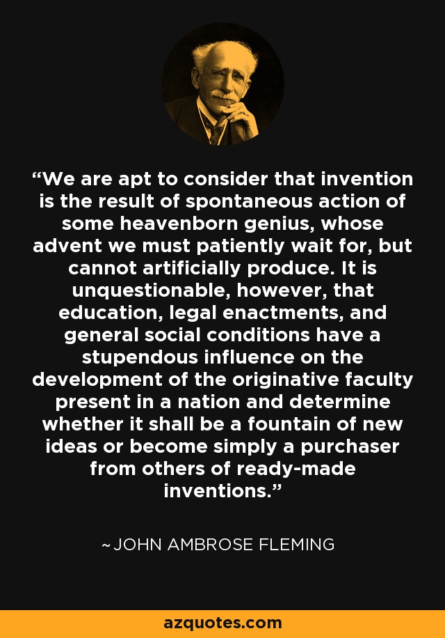 We are apt to consider that invention is the result of spontaneous action of some heavenborn genius, whose advent we must patiently wait for, but cannot artificially produce. It is unquestionable, however, that education, legal enactments, and general social conditions have a stupendous influence on the development of the originative faculty present in a nation and determine whether it shall be a fountain of new ideas or become simply a purchaser from others of ready-made inventions. - John Ambrose Fleming