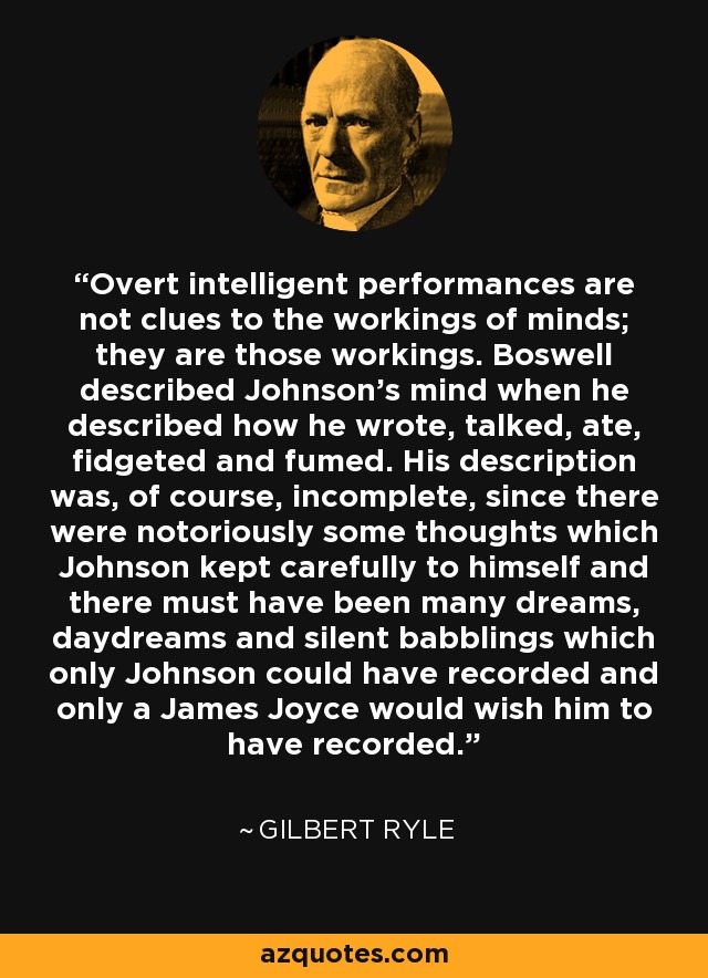 Overt intelligent performances are not clues to the workings of minds; they are those workings. Boswell described Johnson's mind when he described how he wrote, talked, ate, fidgeted and fumed. His description was, of course, incomplete, since there were notoriously some thoughts which Johnson kept carefully to himself and there must have been many dreams, daydreams and silent babblings which only Johnson could have recorded and only a James Joyce would wish him to have recorded. - Gilbert Ryle