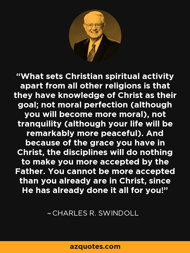 What sets Christian spiritual activity apart from all other religions is that they have knowledge of Christ as their goal; not moral perfection (although you will become more moral), not tranquility (although your life will be remarkably more peaceful). And because of the grace you have in Christ, the disciplines will do nothing to make you more accepted by the Father. You cannot be more accepted than you already are in Christ, since He has already done it all for you! - Charles R. Swindoll